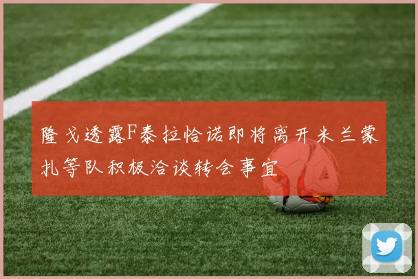 隆戈透露F泰拉恰诺即将离开米兰蒙扎等队积极洽谈转会事宜